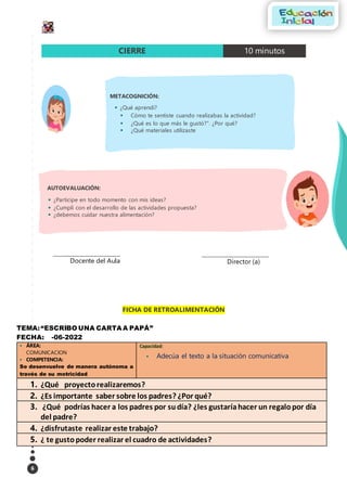 6
FICHA DE RETROALIMENTACIÓN
TEMA:“ESCRIBO UNA CARTA A PAPÁ”
FECHA: -06-2022
 ÁREA:
COMUNICACION
 COMPETENCIA:
Se desenvuelve de manera autónoma a
través de su motricidad
Capacidad:
 Adecúa el texto a la situación comunicativa
1. ¿Qué proyectorealizaremos?
2. ¿Es importante saber sobre los padres? ¿Por qué?
3. ¿Qué podrías hacer a los padres por sudía? ¿les gustaríahacer un regalopor día
del padre?
4. ¿disfrutaste realizar este trabajo?
5. ¿ te gustopoder realizar el cuadro de actividades?
CIERRE 10 minutos
AUTOEVALUACIÓN:
 ¿Participe en todo momento con mis ideas?
 ¿Cumplí con el desarrollo de las actividades propuesta?
 ¿debemos cuidar nuestra alimentación?
__________________________________
Docente del Aula
__________________________________
Director (a)
METACOGNICIÓN:
 ¿Qué aprendí?
 Cómo te sentiste cuando realizabas la actividad?
 ¿Qué es lo que más le gustó?”. ¿Por qué?
 ¿Qué materiales utilizaste
 