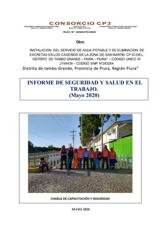 Obra:
“INSTALACION DEL SERVICIO DE AGUA POTABLE Y DE ELIMINACION DE
EXCRETAS EN LOS CASERIOS DE LA ZONA DE SAN MARTIN CP 03 DEL,
DISTRITO DE TAMBO GRANDE - PIURA - PIURA" – CÓDIGO UNICO N°
2194438 – CODIGO SNIP N°283264
Distrito de tambo Grande, Provincia de Piura, Región Piura”
MAYO 2020
C ON SORC IO C P 3
YESANG CONSTRUCTORES EIRL
RUC N° 20529719931
JDPA E.I.R.L
RUC N° 20601737176
RUC N° 20602703585
CONSTRUCTORA FORTALEZA SAC
RUC N° 20484120928
INFORME DE SEGURIDAD Y SALUD EN EL
TRABAJO.
(Mayo 2020)
 