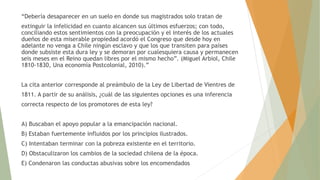 “Debería desaparecer en un suelo en donde sus magistrados solo tratan de
extinguir la infelicidad en cuanto alcancen sus últimos esfuerzos; con todo,
conciliando estos sentimientos con la preocupación y el interés de los actuales
dueños de esta miserable propiedad acordó el Congreso que desde hoy en
adelante no venga a Chile ningún esclavo y que los que transiten para países
donde subsiste esta dura ley y se demoran por cualesquiera causa y permanecen
seis meses en el Reino quedan libres por el mismo hecho”. (Miguel Arbiol, Chile
1810-1830, Una economía Postcolonial, 2010).”
La cita anterior corresponde al preámbulo de la Ley de Libertad de Vientres de
1811. A partir de su análisis, ¿cuál de las siguientes opciones es una inferencia
correcta respecto de los promotores de esta ley?
A) Buscaban el apoyo popular a la emancipación nacional.
B) Estaban fuertemente influidos por los principios ilustrados.
C) Intentaban terminar con la pobreza existente en el territorio.
D) Obstaculizaron los cambios de la sociedad chilena de la época.
E) Condenaron las conductas abusivas sobre los encomendados
 
