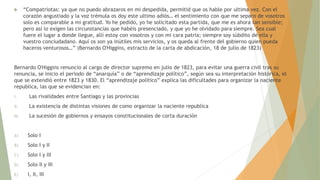  “Compatriotas: ya que no puedo abrazaros en mi despedida, permitid que os hable por ultima vez. Con el
corazón angustiado y la voz trémula os doy este ultimo adiós… el sentimiento con que me separo de vosotros
solo es comparable a mi gratitud. Yo he pedido, yo he solicitado esta partida, que me es ahora tan sensible;
pero así lo exigen las circunstancias que habéis presenciado, y que yo he olvidado para siempre. Sea cual
fuere el lugar a donde llegue, allí estoy con vosotros y con mi cara patria; siempre soy súbdito de ella y
vuestro conciudadano. Aquí os son ya inútiles mis servicios, y os queda al frente del gobierno quien pueda
haceros venturosos…” (Bernardo O'Higgins, extracto de la carta de abdicación, 18 de julio de 1823)
Bernardo O'Higgins renuncio al cargo de director supremo en julio de 1823, para evitar una guerra civil tras su
renuncia, se inicio el periodo de “anarquía” o de “aprendizaje político”, según sea su interpretación histórica, el
que se extendió entre 1823 y 1830. El “aprendizaje político” explica las dificultades para organizar la naciente
republica, las que se evidencian en:
I. Las rivalidades entre Santiago y las provincias
II. La existencia de distintas visiones de como organizar la naciente republica
III. La sucesión de gobiernos y ensayos constitucionales de corta duración
A) Solo I
B) Solo I y II
C) Solo I y III
D) Solo II y III
E) I, II, III
 