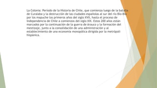 La Colonia: Período de la Historia de Chile, que comienza luego de la batalla
de Curalaba y la destrucción de las ciudades españolas al sur del río Bío-Bío
por los mapuche los primeros años del siglo XVII, hasta el proceso de
Independencia de Chile a comienzos del siglo XIX. Estos 200 años están
marcados por la continuación de la guerra de Arauco y la formación del
mestizaje, junto a la consolidación de una administración y al
establecimiento de una economía monopólica dirigida por la metrópoli
hispánica.
 