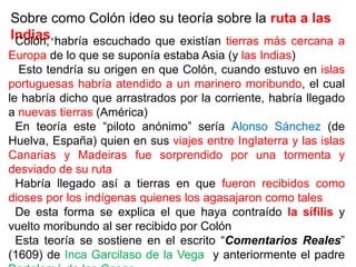 Sobre como Colón ideo su teoría sobre la ruta a las
Indias,
Colón, habría escuchado que existían tierras más cercana a
Europa de lo que se suponía estaba Asia (y las Indias)
Esto tendría su origen en que Colón, cuando estuvo en islas
portuguesas habría atendido a un marinero moribundo, el cual
le habría dicho que arrastrados por la corriente, habría llegado
a nuevas tierras (América)
En teoría este “piloto anónimo” sería Alonso Sánchez (de
Huelva, España) quien en sus viajes entre Inglaterra y las islas
Canarias y Madeiras fue sorprendido por una tormenta y
desviado de su ruta
Habría llegado así a tierras en que fueron recibidos como
dioses por los indígenas quienes los agasajaron como tales
De esta forma se explica el que haya contraído la sífilis y
vuelto moribundo al ser recibido por Colón
Esta teoría se sostiene en el escrito “Comentarios Reales”
(1609) de Inca Garcilaso de la Vega y anteriormente el padre
 