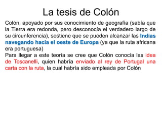 La tesis de Colón
Colón, apoyado por sus conocimiento de geografía (sabía que
la Tierra era redonda, pero desconocía el verdadero largo de
su circunferencia), sostiene que se pueden alcanzar las Indias
navegando hacia el oeste de Europa (ya que la ruta africana
era portuguesa)
Para llegar a este teoría se cree que Colón conocía las idea
de Toscanelli, quien habría enviado al rey de Portugal una
carta con la ruta, la cual habría sido empleada por Colón
 