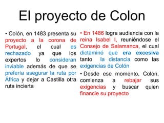 El proyecto de Colon
• Colón, en 1483 presenta su
proyecto a la corona de
Portugal, el cual es
rechazado ya que los
expertos lo consideran
inviable además de que se
prefería asegurar la ruta por
África y dejar a Castilla otra
ruta incierta
• En 1486 logra audiencia con la
reina Isabel I, reuniéndose el
Consejo de Salamanca, el cual
dictaminó que era excesiva
tanto la distancia como las
exigencias de Colón
• Desde ese momento, Colón,
comienza a rebajar sus
exigencias y buscar quien
financie su proyecto
 