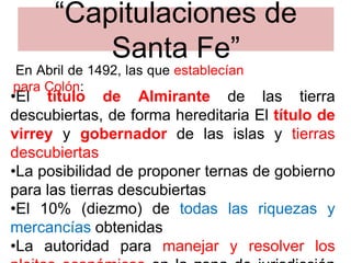 “Capitulaciones de
Santa Fe”
•El título de Almirante de las tierra
descubiertas, de forma hereditaria El título de
virrey y gobernador de las islas y tierras
descubiertas
•La posibilidad de proponer ternas de gobierno
para las tierras descubiertas
•El 10% (diezmo) de todas las riquezas y
mercancías obtenidas
•La autoridad para manejar y resolver los
En Abril de 1492, las que establecían
para Colón:
 