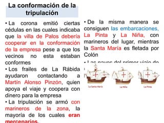 La conformación de la
tripulación
• La corona emitió ciertas
cédulas en las cuales indicaba
que la villa de Palos debería
cooperar en la conformación
de la empresa pese a que los
vecinos no esta estaban
conformes
• Los frailes de La Rábida
ayudaron contactando a
Martín Alonso Pinzón, quien
apoya el viaje y coopera con
dinero para la empresa
• La tripulación se armó con
marineros de la zona, la
mayoría de los cuales eran
• De la misma manera se
consiguen las embarcaciones,
La Pinta y La Niña, con
marineros del lugar, mientras
la Santa María es fletada por
Colón
• Las naves del primer viaje de
Cristóbal Colón: La Santa
María La Niña La Pinta
 