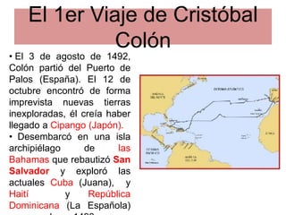 El 1er Viaje de Cristóbal
Colón
• El 3 de agosto de 1492,
Colón partió del Puerto de
Palos (España). El 12 de
octubre encontró de forma
imprevista nuevas tierras
inexploradas, él creía haber
llegado a Cipango (Japón).
• Desembarcó en una isla
archipiélago de las
Bahamas que rebautizó San
Salvador y exploró las
actuales Cuba (Juana), y
Haití y República
Dominicana (La Española)
 
