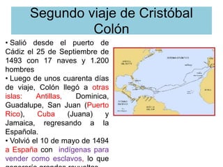 Segundo viaje de Cristóbal
Colón
• Salió desde el puerto de
Cádiz el 25 de Septiembre de
1493 con 17 naves y 1.200
hombres
• Luego de unos cuarenta días
de viaje, Colón llegó a otras
islas: Antillas, Dominica,
Guadalupe, San Juan (Puerto
Rico), Cuba (Juana) y
Jamaica, regresando a la
Española.
• Volvió el 10 de mayo de 1494
a España con indígenas para
vender como esclavos, lo que
 