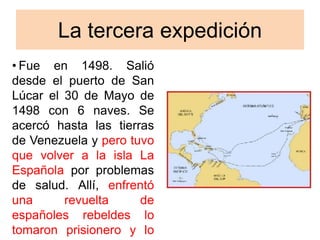 La tercera expedición
• Fue en 1498. Salió
desde el puerto de San
Lúcar el 30 de Mayo de
1498 con 6 naves. Se
acercó hasta las tierras
de Venezuela y pero tuvo
que volver a la isla La
Española por problemas
de salud. Allí, enfrentó
una revuelta de
españoles rebeldes lo
tomaron prisionero y lo
 