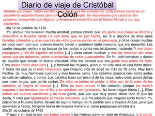 Durante sus viajes, Colón escribió día a día lo que iba sucediendo. Esta valiosa fuente es un
documento importantísimo para conocer, por ejemplo, las impresiones que causó en los
primeros navegantes que llegaron a América el encuentro con el Nuevo Mundo y con sus
habitantes.
Día 12 de octubre de 1492
“Yo, porque nos tuviesen mucha amistad, porque conocí que era gente que mejor se libraría y
convertiría a Nuestra Santa Fe con amor que no por fuerza, les di a algunos de ellos unos
bonetes colorados y unas cuentas de vidrio que se ponían en el pescuezo, y otras cosas muchas
de poco valor, con que tuvieron mucho placer y quedaron tanto nuestros que era maravilla. Los
cuales después venían a las barcas de los navíos a donde nos estábamos, nadando. Y nos traían
papagayos y hilo de algodón en ovillos [...] y otras cosas muchas, y nos las trocaban por otras
cosas que les dábamos, como cuentecillas de vidrio y cascabeles. En fin, todo tomaban y daban
de aquello que tenían de buena voluntad. Más me pareció que era gente muy pobre de todo.
Ellos andan todos desnudos [...], y también las mujeres, aunque no vide más de una harto moza.
Y todos los que yo vi eran mancebos, que ninguno vide de edad de más de 30 años. Muy bien
hechos, de muy hermosos cuerpos y muy buenas caras. Los cabellos gruesos casi como sedas
de cola de caballos, y cortos. Los cabellos traen por encima de las cejas, salvo unos pocos detrás
que traen largos, que jamás cortan. De ellos se pintan de prieto, y ellos son de la color de los
canarios, ni negros ni blancos [...]. Ellos no traen armas ni las conocen, porque les mostré
espadas y las tomaban por el filo, y se cortaban con ignorancia. No tienen algún hierro [...]. Ellos
deben ser buenos servidores y de buen genio, que veo que muy presto dicen todo lo que les
decía. Y creo que ligeramente se harían cristianos, que me pareció que ninguna secta tenían. Yo,
placiendo a Nuestro Señor, llevaré de aquí al tiempo de mi partida seis a Vuestra Alteza, para que
aprendan a hablar. Ninguna bestia de ninguna manera vi, salvo papagayos en esta isla.
Día 21 de octubre de 1492
“Y aquí y en toda la isla son todos verdes y las hierbas como en abril en Andalucía; y el cantar
Diario de viaje de Cristóbal
Colón
 