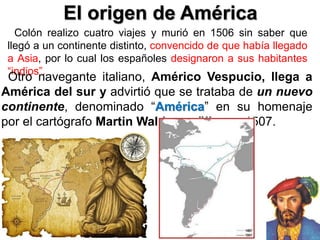 El origen de América
Colón realizo cuatro viajes y murió en 1506 sin saber que
llegó a un continente distinto, convencido de que había llegado
a Asia, por lo cual los españoles designaron a sus habitantes
“indios”.
Otro navegante italiano, Américo Vespucio, llega a
América del sur y advirtió que se trataba de un nuevo
continente, denominado “América” en su homenaje
por el cartógrafo Martin Waldseemüller en 1507.
 