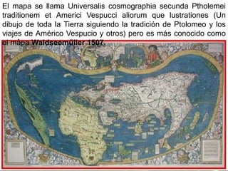 El mapa se llama Universalis cosmographia secunda Ptholemei
traditionem et Americi Vespucci aliorum que lustrationes (Un
dibujo de toda la Tierra siguiendo la tradición de Ptolomeo y los
viajes de Américo Vespucio y otros) pero es más conocido como
el mapa Waldseemüller 1507.
 
