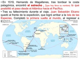 • En 1519, Hernando de Magallanes, tras bordear la costa
patagónica, encontró el estrecho , (que hoy lleva su nombre) lo que
posibilitó el paso desde el Atlántico hacia el Pacífico.
• Tras su fallecimiento durante el viaje, Juan Sebastián Elcano
quedó al frente de la expedición, que logró arribar a la Isla de las
Especias. Completó la primera vuelta al mundo, al regresar a
España circunnavegando África.
 