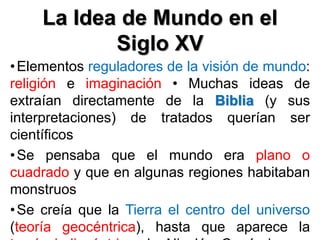 La Idea de Mundo en el
Siglo XV
•Elementos reguladores de la visión de mundo:
religión e imaginación • Muchas ideas de
extraían directamente de la Biblia (y sus
interpretaciones) de tratados querían ser
científicos
•Se pensaba que el mundo era plano o
cuadrado y que en algunas regiones habitaban
monstruos
•Se creía que la Tierra el centro del universo
(teoría geocéntrica), hasta que aparece la
 