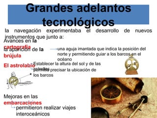 Grandes adelantos
tecnológicos
la navegación experimentaba el desarrollo de nuevos
instrumentos que junto a:
Avances en la
cartografía
la aparición de la
brújula
una aguja imantada que indica la posición del
norte y permitiendo guiar a los barcos en el
océano
El astrolabio
Establecer la altura del sol y de las
estrellas
Mejoras en las
embarcaciones
permitieron realizar viajes
interoceánicos
permitía precisar la ubicación de
los barcos
 