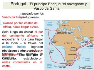 En este caso, no se
adentraron sino que por el
contrario, establecieron
redes comerciales en la
costa.
Portugal.- El príncipe Enrique “el navegante y
Vasco da Gama
Vasco da Gama
apoyado por los
portugueses
avanzó por las costas de
África, hasta llegar a Asia.
Solo luego de cruzar el sur
del continente africano y
encontrar la ruta para llegar
a la India – a través del
océano Índico- lograron
abastecerse de especias –
necesarias para conservar los
alimentos-.
 