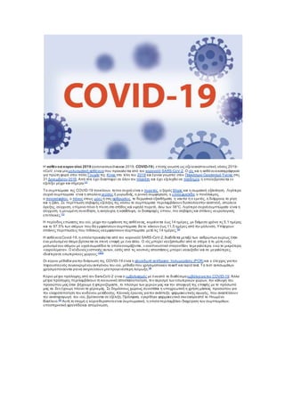 Η ασθένεια κορονοϊού 2019 (coronavirusdisease 2019, COVID-19), επίσης γνωστή ως οξείααναπνευστική νόσος 2019-
nCoV, είναι μίαμολυσματική ασθένειαπου προκαλείται από τον κορονοϊό SARS-CoV-2. Ο ιός και η ασθένειακαταγράφηκαν
για πρώτη φορά στην πόλη Γουχάν της Κίνας στα τέλη του 2019 και έγιναν γνωστοί στον Παγκόσμιο Οργανισμό Υγείας στις
31 Δεκεμβρίου 2019. Από τότε έχει διασπαρεί σε όλον τον πλανήτη και έχει εξελιχθεί σε πανδημία, η οποίαβρίσκεται εν
εξελίξει μέχρι και σήμερα.[1]
Τα συμπτώματα της COVID-19 ποικίλουν, ταπιο συχνά είναι ο πυρετός, ο ξηρός βήχας και η σωματική εξάντληση. Λιγότερο
συχνά συμπτώματα είναι η απώλεια γεύσης ή μυρωδιάς, η ρινική συμφόρηση, η επιπεφυκίτιδα, ο πονόλαιμος,
ο πονοκέφαλος, o πόνος στους μύες ή στις αρθρώσεις, τα δερματικά εξανθήματα, η ναυτία ή ο εμετός, η διάρροια, τα ρίγη
και η ζάλη. Σε περίπτωση σοβαρής εξέλιξης της νόσου τα συμπτώματα περιλαμβάνουν δυσκολίαστην αναπνοή, απώλεια
όρεξης, σύγχυση, επίμονοπόνο ή πίεση στο στήθος και υψηλό πυρετό, άνω των 38°C. Λιγότερο συχνάσυμπτώματα είναι η
σύγχυση, η μειωμένη συνείδηση, η ανησυχία, η κατάθλιψη, οι διαταραχές ύπνου, πιο σοβαρές και σπάνιες νευρολογικές
επιπλοκές.[1]
Η περίοδος επώασης του ιού, μέχρι την εμφάνιση της ασθένειας, κυμαίνεται έως 14 ημέρες, με διάμεσο χρόνο τις 5,1 ημέρες
και το 97.5% των ατόμων που θα εμφανίσουν συμπτώματα θα το κάνουν έως 11,5 ημέρες από την μόλυνση. Υπάρχουν
σπάνιες περιπτώσεις που πιθανώς ναεμφανίσουν συμπτώματα μετά τις 14 ημέρες.[2]
Η ασθένειαCovid-19, η οποίαπροκαλείται από τον κορονοϊό SARS-CoV-2,διαδίδεται μεταξύ των ανθρώπων κυρίως όταν
ένα μολυσμένο άτομο βρίσκεται σε στενή επαφή με ένα άλλο. Ο ιός μπορεί ναεξαπλωθεί από το στόμα ή τη μύτη ενός
μολυσμένου ατόμου με υγράσωματίδια τα οποίαονομάζονται, «αναπνευστικά σταγονίδια» ταμεγαλύτερα, ενώ τα μικρότερα,
«αερολύματα». Ο κίνδυνοςεισπνοής αυτών, εκτός από τις κοντινές αποστάσεις μπορεί νααυξηθεί και σε μεγαλύτερες,
ιδιαίτερασε εσωτερικούς χώρους.[1][3]
Οι κύριοι μέθοδοι γιατην διάγνωση της COVID-19 είναι η αλυσιδωτή αντίδραση πολυμεράσης (PCR) και ο έλεγχος γιατην
παρουσίαενός συγκεκριμένου αντιγόνου του ιού, μέθοδοπου χρησιμοποιούν ταself και rapid test. Τα τεστ αντισωμάτων
χρησιμοποιούνται γιανα ανιχνεύσουν μίαπρογενέστερη λοίμωξη.[4]
Κύριο μέτρο πρόληψης από τον Sars-CoV-2 είναι ο εμβολιασμός με ένααπό τα διαθέσιμαεμβόλιαγιατην COVID-19. Άλλα
μέτρα πρόληψης περιλαμβάνουν τη κοινωνική αποστασιοποίηση, τον αερισμό των εσωτερικών χώρων, την κάλυψη του
προσώπου μας όταν βήχουμε ή φτερνιζόμαστε, το πλύσιμο των χεριών μας και την αποφυγή της επαφής με το πρόσωπό
μας αν δεν έχουμε πλύνει τα χέριαμας. Σε δημόσιους χώρους συνιστάται η υποχρεωτική η χρήση μάσκας προσώπου για
την ελαχιστοποίηση του κινδύνου μετάδοσης. Κλινικές έρευνες γιατην ανάπτυξη φαρμακευτικής αγωγής, που αναστέλλουν
την αναπαραγωγή του ιού, βρίσκονται σε εξέλιξη. Πρόσφατα, εγκρίθηκε φαρμακευτικό σκεύασμααπό το Ηνωμένο
Βασίλειο.[5]
Αυτή τη στιγμή η κύριαθεραπείαείναι συμπωματική, η οποίαπεριλαμβάνει διαχείριση των συμπτωμάτων,
υποστηρικτική φροντίδακαι απομόνωση.
 