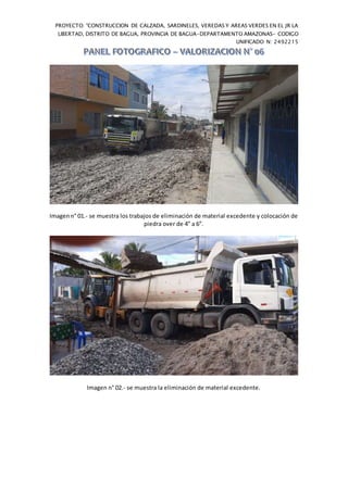 PROYECTO: "CONSTRUCCION DE CALZADA, SARDINELES, VEREDAS Y AREAS VERDES EN EL JR LA
LIBERTAD, DISTRITO DE BAGUA, PROVINCIA DE BAGUA-DEPARTAMENTO AMAZONAS- CODIGO
UNIFICADO N: 2492215
Imagenn° 01.- se muestra los trabajos de eliminación de material excedente y colocación de
piedra over de 4” a 6”.
Imagen n° 02.- se muestra la eliminación de material excedente.
 