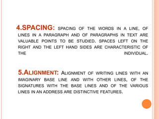 4.SPACING: SPACING OF THE WORDS IN A LINE, OF
LINES IN A PARAGRAPH AND OF PARAGRAPHS IN TEXT ARE
VALUABLE POINTS TO BE STUDIED. SPACES LEFT ON THE
RIGHT AND THE LEFT HAND SIDES ARE CHARACTERISTIC OF
THE INDIVIDUAL.
5.ALIGNMENT: ALIGNMENT OF WRITING LINES WITH AN
IMAGINARY BASE LINE AND WITH OTHER LINES, OF THE
SIGNATURES WITH THE BASE LINES AND OF THE VARIOUS
LINES IN AN ADDRESS ARE DISTINCTIVE FEATURES.
 