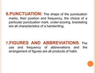 6.PUNCTUATION: The shape of the punctuation
marks, their position and frequency, the choice of a
particular punctuation mark, under-scoring, bracketing
are all characteristics of a handwriting.
7.FIGURES AND ABBREVIATIONS: The
use and frequency of abbreviations and the
arrangement of figures are all products of habit.
 
