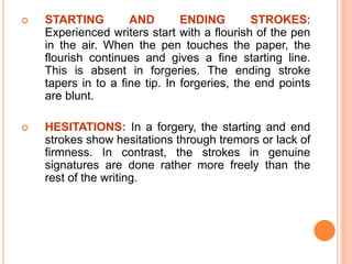  STARTING AND ENDING STROKES:
Experienced writers start with a flourish of the pen
in the air. When the pen touches the paper, the
flourish continues and gives a fine starting line.
This is absent in forgeries. The ending stroke
tapers in to a fine tip. In forgeries, the end points
are blunt.
 HESITATIONS: In a forgery, the starting and end
strokes show hesitations through tremors or lack of
firmness. In contrast, the strokes in genuine
signatures are done rather more freely than the
rest of the writing.
 