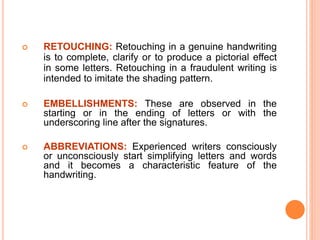  RETOUCHING: Retouching in a genuine handwriting
is to complete, clarify or to produce a pictorial effect
in some letters. Retouching in a fraudulent writing is
intended to imitate the shading pattern.
 EMBELLISHMENTS: These are observed in the
starting or in the ending of letters or with the
underscoring line after the signatures.
 ABBREVIATIONS: Experienced writers consciously
or unconsciously start simplifying letters and words
and it becomes a characteristic feature of the
handwriting.
 