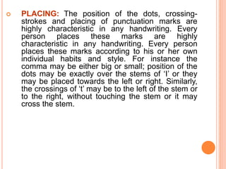  PLACING: The position of the dots, crossing-
strokes and placing of punctuation marks are
highly characteristic in any handwriting. Every
person places these marks are highly
characteristic in any handwriting. Every person
places these marks according to his or her own
individual habits and style. For instance the
comma may be either big or small; position of the
dots may be exactly over the stems of ‘I’ or they
may be placed towards the left or right. Similarly,
the crossings of ‘t’ may be to the left of the stem or
to the right, without touching the stem or it may
cross the stem.
 