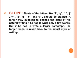  SLOPE: Slants of the letters like, ‘f’ , ‘g’ , ‘h’, ‘j’
, ‘k’ , ‘p’, ‘q’ , ‘t’ , and ‘y’ , should be studied. A
forger may succeed to change the slant of his
natural writing if he has to write only a few words.
But if he has to write a larger paragraph, the
forger tends to revert back to his actual style of
writing.
 