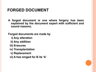 FORGED DOCUMENT
A forged document is one where forgery has been
explained by the document expert with sufficient and
sound reasons.
Forged documents are made by
i) Any alteration
ii) Any addition
iii) Erasures
iv) Transplantation
v) Replacement
vi) A has singed for B its ‘b’
 