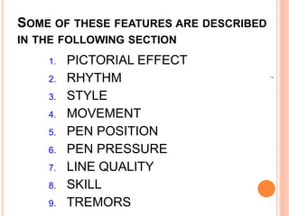 SOME OF THESE FEATURES ARE DESCRIBED
IN THE FOLLOWING SECTION
7
1. PICTORIAL EFFECT
2. RHYTHM
3. STYLE
4. MOVEMENT
5. PEN POSITION
6. PEN PRESSURE
7. LINE QUALITY
8. SKILL
9. TREMORS
 
