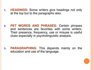 1. HEADINGS: Some writers give headings not only
at the top but to the paragraphs also.
2. PET WORDS AND PHRASES: Certain phrases
and sentences are favorites with some writers.
Their presence, frequency, use or misuse is useful
clues especially in psycholinguistic analysis.
3. PARAGRAPHING: This depends mainly on the
education and use of the language.
 
