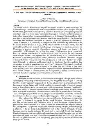 The Seventh International Conference on Languages, Linguistics, Translation and Literature
(WWW.LLLD.IR), 11-12 June 2022, Ahwaz, Book of Articles, Volume Two
39
A little hope: Linguistically supporting Ukrainian refugees in their transition to host
countries
Andrew Wittmaier,
Department of English, Arizona State University, The United States of America
Abstract
The refugee crisis in Ukraine creates a significant number of concerns for nations around the
world. One major concern involves how to support the flood of millions of refugees crossing
their borders, particularly for neighboring countries. In every case, though refugees need
significant support in many areas, learning the language of commerce and communication
in their host country often proves essential to success. In this case, Ukrainians bring L1 to
this need to learn what is necessary to understand in the cultural context. Ukrainians has
undergone both significant oppression (Kazakevych, 2016) and significant revivals (Palko,
2019). In addition, it is continually in competition with Russia seeking dominance in the
Ukrainian culture (Bueiko & Moga, 2019). These contexts, as well as others, must be
explored to establish safe spaces to learn language for refugees. For creating safe places for
Ukrainians to practice dynamic bilingualism, teachers and leaders can improve the
sustainability of Ukrainians’ lives within their borders. Understanding these cultural and
historical contexts may also lead to eased tensions between the natives that their countries
are hosting Ukrainians. This paper reviews the research relating to the cultural context of
Ukrainian. In reviewing the cultural context, the results indicate that Ukrainians struggle
with their historical connections with Russian speakers, in such a way that they are able to
speak bilingually in Ukrainian and Russian but do not like to mix these two, and that they
are working in multiple ways to create a more “pure” Ukrainian. This research regards all
these contexts individually. Then, at the end of the paper, they are explored as they relate
directly to the classroom. Recommendations are provided to show how to support and utilize
these cultural contexts as countries around the world prepare to receive Ukrainian refugees
and teach them their languages of commerce and communication.
1. Introduction
Refugees around the world face several similar struggles. Though many relate to
adapting to a new country in the face of trauma, one struggle for most refugees is learning
their host country’s primary language. Even if some refugees know a certain amount of that
language, as is often the case with English-speaking host countries, a lot of linguistic nuances
must be learned to thrive in a country with a different dominant language. Additionally,
significant number of refugees have professional experience in challenging fields but cannot
enter those fields in their host countries because of the specialized vocabulary necessary.
Thus, learning language not only enables refugees to survive in a new place, but it also allows
them to thrive in their new situations. Learning the language is vitally important for refugees.
Many refugees face difficulties when it comes to learning the language of the country
they enter. For instance, it is expected that they speak the primary language and if they do
not, they are often treated with frustration. There is a real danger that language learning,
provided in a subtractive sense, will create a culture that makes their first language seem, at
best, unimportant. This presents a significant problem for many refugees, as their language
is often one of the few things that connects them back to their culture. Though the primary
language must be taught, refugees’ L1 must also be supported through that teaching.
Creating this mindset of dynamic bilingualism assists refugees and others alike, as it not only
provides a safe space for refugees’ initial languages to be retained and developed, but it also
enriches the global landscape of the host country, providing a deep encounter with another
language and culture.
 