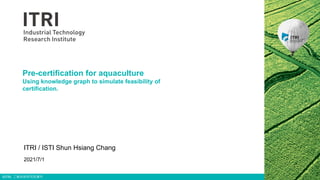 ©ITRI. 工業技術研究院著作
Pre-certification for aquaculture
Using knowledge graph to simulate feasibility of
certification.
ITRI / ISTI Shun Hsiang Chang
2021/7/1
 