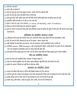 (1) रोगी िो आराि दें
(2) िांत और आश्वासन दें
(3) सांप िे िाटे हुए स्थान िो साबुन लगािर, ज्यादा पानी िें अच्छे से धोयें
(4) सांप िे िाटे हुए स्थान िो हिेिा कदल से नीचें रखें
(5) िाटे हुए स्थान और उसिे आस-पास बफभ पैि लगायें ताकि इससे जहर िा फै लना िि हो जाये
(6) प्रभाकवत व्यकि िो सोने ना दें और हर पल नजर रखें
(7) होि न आने पर ABC रूल अपनाएं ( A=Airway, B=Breathing, and C=Circulation.)
(8) कजतना जल्दी हो सिे िरीज़ िो अस्पताल पहुंचाएं।
(9) सांप िे िाटने पर इलाज िे कलए सही एंटी-टोकक्सन या सांप िे सीरि िो चुनने िे कलए सांप िी पहचान िरना बहुत
आवश्यि है।
अस्स्थभंग कम प्रमथशर्क समर्मन्य उपचमर
(1) अकस्थभंग वाले स्थान िो पटररयों तथा अन्य उपायों से अचल बनाए कबना रोगी िो स्थानांतररत न िरें।
(2) चोट िे स्थान से यकद रिस्त्राव हो रहा हो तो प्रथितः उसिा उपचार िरें।
(3) बड़ी चौिसी िे साथ कबना बल लगाए, अंग िो यथासाध्य अपने स्वभाकवि स्थान पर बैठा दें।
(4) चपकतयों (splints), परट्टयों (bandages) और लटिानेवाली परट्टयों, अथाभत् झोलों, िे प्रयोग से भग्न अकस्थवाले
भाग िो यथासंभव स्वाभाकवि स्थान पर बनाए रखने िी चेष्टा िरें।
(5) जब संिय हो कि हड्डी टूटी है या नहीं, तब भी उपचार उसी भााँकत िरें जैसा हड्डी टूटने पर होना चाकहए।
र्ोच कम प्रमथशर्क उपचमर
(1) िोच िे स्थान िो यथासंभव कस्थर अवस्था िें रखिर सहारा दें,
(2) जोड़ िो अपनी प्रािृकति दिा िें लािर उसपर खींचिर पट्टी बााँधें और उसे पानी से तर रखें,
(3) इससे भी आराि ने किलने पर पट्टी कफर से खोलिर बााँधें।
रततस्रमि कम प्रमथशर्क उपचमर
(1) र्ायल िो हिेिा ऐसे स्थान पर कस्थर रखें कजससे रिस्त्राव िा वेग िि रहे;
(2) अंगों िे टूटने िी अवस्था िो छोड़िर अन्य सभी अवस्थाओं िें कजस अंग से रिस्त्राव हो रहा हो उसे ऊ
ाँ चा रखें;
(3) िपड़े हटािर र्ाव पर हवा लगने दें तथा रिस्त्राव िे भाग िो ऊ
ाँ गली से दबा रखें;
(4) बाहरी वस्तु, जैसे िीिा, िपड़े िे टुिड़े, बाल आकद, िो र्ाव िें से कनिाल दें;
6
 