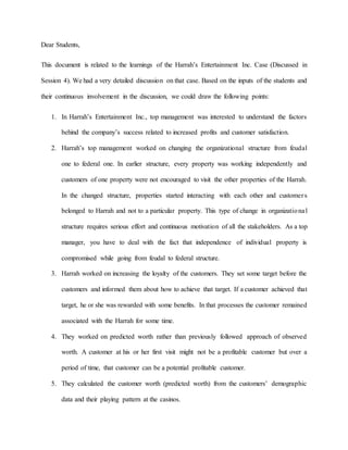 Dear Students,
This document is related to the learnings of the Harrah’s Entertainment Inc. Case (Discussed in
Session 4). We had a very detailed discussion on that case. Based on the inputs of the students and
their continuous involvement in the discussion, we could draw the following points:
1. In Harrah’s Entertainment Inc., top management was interested to understand the factors
behind the company’s success related to increased profits and customer satisfaction.
2. Harrah’s top management worked on changing the organizational structure from feudal
one to federal one. In earlier structure, every property was working independently and
customers of one property were not encouraged to visit the other properties of the Harrah.
In the changed structure, properties started interacting with each other and customers
belonged to Harrah and not to a particular property. This type of change in organizational
structure requires serious effort and continuous motivation of all the stakeholders. As a top
manager, you have to deal with the fact that independence of individual property is
compromised while going from feudal to federal structure.
3. Harrah worked on increasing the loyalty of the customers. They set some target before the
customers and informed them about how to achieve that target. If a customer achieved that
target, he or she was rewarded with some benefits. In that processes the customer remained
associated with the Harrah for some time.
4. They worked on predicted worth rather than previously followed approach of observed
worth. A customer at his or her first visit might not be a profitable customer but over a
period of time, that customer can be a potential profitable customer.
5. They calculated the customer worth (predicted worth) from the customers’ demographic
data and their playing pattern at the casinos.
 