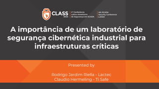A importância de um laboratório de
segurança cibernética industrial para
infraestruturas críticas
Presented by
Rodrigo Jardim Riella - Lactec
Claudio Hermeling - Ti Safe
 