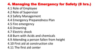 4. Managing the Emergency for Safety (8 hrs.)
4.1 Role of Employee
4.2 Role of Supervisor
4.3 Safety Management
4.4 Emergency Preparedness Plan
4.5 Fire emergency
4.6 Drowning
4.7 Electric shock
4.8 Burn with Acids and chemicals
4.9 Attending a person fallen from height
4.10 First aid at construction site
4.11 The first aid center
 