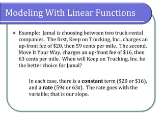 Modeling With Linear Functions
⚫ Example: Jamal is choosing between two truck-rental
companies. The first, Keep on Trucking, Inc., charges an
up-front fee of $20, then 59 cents per mile. The second,
Move It Your Way, charges an up-front fee of $16, then
63 cents per mile. When will Keep on Trucking, Inc. be
the better choice for Jamal?
In each case, there is a constant term ($20 or $16),
and a rate (59¢ or 63¢). The rate goes with the
variable; that is our slope.
 
