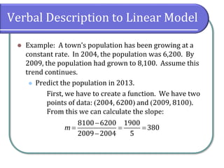 Verbal Description to Linear Model
⚫ Example: A town’s population has been growing at a
constant rate. In 2004, the population was 6,200. By
2009, the population had grown to 8,100. Assume this
trend continues.
⚫ Predict the population in 2013.
First, we have to create a function. We have two
points of data: (2004, 6200) and (2009, 8100).
From this we can calculate the slope:
8100 6200 1900
380
2009 2004 5
m
−
= = =
−
 