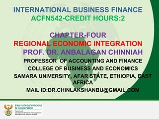 INTERNATIONAL BUSINESS FINANCE
ACFN542-CREDIT HOURS:2
CHAPTER-FOUR
REGIONAL ECONOMIC INTEGRATION
PROF. DR. ANBALAGAN CHINNIAH
PROFESSOR OF ACCOUNTING AND FINANCE
COLLEGE OF BUSINESS AND ECONOMICS
SAMARA UNIVERSITY, AFAR STATE, ETHIOPIA, EAST
AFRICA
MAIL ID:DR.CHINLAKSHANBU@GMAIL.COM
 