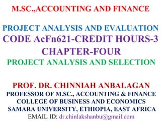 M.SC.,ACCOUNTING AND FINANCE
PROJECT ANALYSIS AND EVALUATION
CODE AcFn621-CREDIT HOURS-3
CHAPTER-FOUR
PROJECT ANALYSIS AND SELECTION
PROF. DR. CHINNIAH ANBALAGAN
PROFESSOR OF M.SC., ACCOUNTING & FINANCE
COLLEGE OF BUSINESS AND ECONOMICS
SAMARA UNIVERSITY, ETHIOPIA, EAST AFRICA
EMAIL ID: dr.chinlakshanbu@gmail.com
 