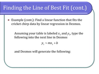 Finding the Line of Best Fit (cont.)
⚫ Example (cont.): Find a linear function that fits the
cricket chirp data by linear regression in Desmos.
Assuming your table is labeled x1 and y1, type the
following into the next line in Desmos
and Desmos will generate the following:
1 1
~
y mx b
+
 