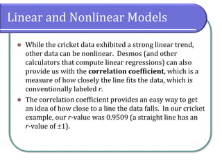 Linear and Nonlinear Models
⚫ While the cricket data exhibited a strong linear trend,
other data can be nonlinear. Desmos (and other
calculators that compute linear regressions) can also
provide us with the correlation coefficient, which is a
measure of how closely the line fits the data, which is
conventionally labeled r.
⚫ The correlation coefficient provides an easy way to get
an idea of how close to a line the data falls. In our cricket
example, our r-value was 0.9509 (a straight line has an
r-value of 1).
 