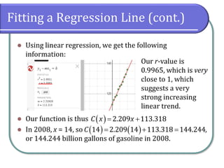 Fitting a Regression Line (cont.)
⚫ Using linear regression, we get the following
information:
⚫ Our function is thus
⚫ In 2008, x = 14, so ,
or 144.244 billion gallons of gasoline in 2008.
Our r-value is
0.9965, which is very
close to 1, which
suggests a very
strong increasing
linear trend.
( ) 2.209 113.318
C x x
= +
( ) ( )
14 2.209 14 113.318 144.244
C = + =
 