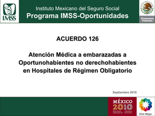 Instituto Mexicano del Seguro Social
Programa IMSS-Oportunidades
ACUERDO 126
Atención Médica a embarazadas a
Oportunohabientes no derechohabientes
en Hospitales de Régimen Obligatorio
Septiembre 2010
 