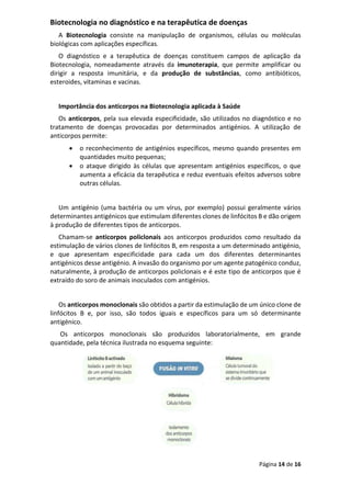 Página 14 de 16
Biotecnologia no diagnóstico e na terapêutica de doenças
A Biotecnologia consiste na manipulação de organismos, células ou moléculas
biológicas com aplicações específicas.
O diagnóstico e a terapêutica de doenças constituem campos de aplicação da
Biotecnologia, nomeadamente através da imunoterapia, que permite amplificar ou
dirigir a resposta imunitária, e da produção de substâncias, como antibióticos,
esteroides, vitaminas e vacinas.
Importância dos anticorpos na Biotecnologia aplicada à Saúde
Os anticorpos, pela sua elevada especificidade, são utilizados no diagnóstico e no
tratamento de doenças provocadas por determinados antigénios. A utilização de
anticorpos permite:
• o reconhecimento de antigénios específicos, mesmo quando presentes em
quantidades muito pequenas;
• o ataque dirigido às células que apresentam antigénios específicos, o que
aumenta a eficácia da terapêutica e reduz eventuais efeitos adversos sobre
outras células.
Um antigénio (uma bactéria ou um vírus, por exemplo) possui geralmente vários
determinantes antigénicos que estimulam diferentes clones de linfócitos B e dão origem
à produção de diferentes tipos de anticorpos.
Chamam-se anticorpos policlonais aos anticorpos produzidos como resultado da
estimulação de vários clones de linfócitos B, em resposta a um determinado antigénio,
e que apresentam especificidade para cada um dos diferentes determinantes
antigénicos desse antigénio. A invasão do organismo por um agente patogénico conduz,
naturalmente, à produção de anticorpos policlonais e é este tipo de anticorpos que é
extraído do soro de animais inoculados com antigénios.
Os anticorpos monoclonais são obtidos a partir da estimulação de um único clone de
linfócitos B e, por isso, são todos iguais e específicos para um só determinante
antigénico.
Os anticorpos monoclonais são produzidos laboratorialmente, em grande
quantidade, pela técnica ilustrada no esquema seguinte:
 