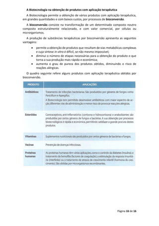 Página 16 de 16
A Biotecnologia na obtenção de produtos com aplicação terapêutica
A Biotecnologia permite a obtenção de vários produtos com aplicação terapêutica,
em grandes quantidades e com baixos custos, por processos de bioconversão.
A bioconversão consiste na transformação de um determinado composto noutro
composto estruturalmente relacionado, e com valor comercial, por células ou
microrganismos.
A produção de substâncias terapêuticas por bioconversão apresenta as seguintes
vantagens:
• permite a obtenção de produtos que resultam de vias metabólicas complexas
e cuja síntese in vitro é difícil, se não mesmo impossível;
• diminui o número de etapas necessárias para a obtenção do produto o que
torna a sua produção mais rápida e económica;
• aumenta o grau de pureza dos produtos obtidos, diminuindo o risco de
reações alérgicas.
O quadro seguinte refere alguns produtos com aplicação terapêutica obtidos por
bioconversão.
 