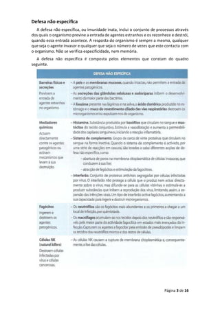 Página 3 de 16
Defesa não específica
A defesa não específica, ou imunidade inata, inclui o conjunto de processos através
dos quais o organismo previne a entrada de agentes estranhos e os reconhece e destrói,
quando essa entrada acontece. A resposta do organismo é sempre a mesma, qualquer
que seja o agente invasor e qualquer que seja o número de vezes que este contacta com
o organismo. Não se verifica especificidade, nem memória.
A defesa não específica é composta pelos elementos que constam do quadro
seguinte.
 