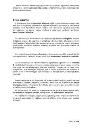 Página 5 de 16
A febre moderada é benéfica porque acelera as reações do organismo, estimulando
a fagocitose e a reparação dos tecidos lesados. Adicionalmente, inibe a multiplicação de
alguns microrganismos.
Defesa específica
A defesa específica, ou imunidade adquirida, inclui o conjunto de processos através
dos quais o organismo reconhece os agentes invasores e os destrói de uma forma
dirigida e eficaz. Ao contrário do que acontece com a defesa não específica, a resposta
do organismo ao agente invasor melhora a cada novo contacto. Verifica-se
especificidade e memória.
As substâncias que desencadeiam uma resposta específica são os antigénios. Existem
antigénios próprios do organismo e antigénios estranhos. Estes últimos podem ser
moléculas superficiais de bactérias, vírus ou outros microrganismos, toxinas produzidas
por bactérias ou mesmo moléculas presentes no pólen, pêlo de animais e células de
outras pessoas.
Um antigénio possui várias regiões capazes de serem reconhecidas pelas células do
sistema imunitário. Cada uma dessas regiões é um determinante antigénico ou epítopo.
As principais células que intervêm na defesa específica do organismo são os linfócitos
B e os linfócitos T. Ambos se formam a partir de células estaminais da medula vermelha
dos ossos, mas as células precursoras dos linfócitos T migram para o timo, onde
completam a sua maturação, enquanto que as células precursoras dos linfócitos B
sofrem todas as transformações na medula óssea (T do inglês thymus, B do inglês bone
marrow).
Durante a maturação dos linfócitos B e T, estes adquirem recetores superficiais para
numerosos e variados antigénios, passando a reconhecê-los e tornando-se células
imunocompetentes. O conjunto de linfócitos com recetores para um determinante
antigénico constitui um clone.
Os linfócitos que, durante o seu processo de maturação, desenvolvem a capacidade
de reconhecer antigénios próprios do organismo são destruídos ou inactivados.
Os linfócitos maduros passam para a circulação sanguínea e linfática e encontram-se
em grande quantidade em órgãos do sistema linfático, como o baço ou os gânglios
linfáticos.
 