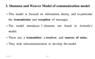 3. Shannon and Weaver Model of communication model
– This model is focused on information theory, and in particular
the transmission and reception of messages.
– The model introduces 3 elements not found in Aristotle’s
model.
– These are; a transmitter, a receiver, and sources of noise.
– They took telecommunication to develop the model.
7/21/2022 GMS
 